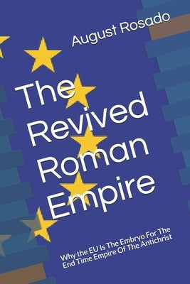 The Revived Roman Empire: Why the EU Is The Embryo For The End Time Empire Of The Antichrist by Rosado, August