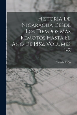 Historia De Nicaragua Desde Los Tiempos Más Remotos Hasta El Año De 1852, Volumes 1-2 by Ayón, Tomás