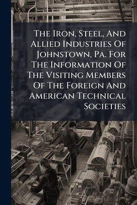 The Iron, Steel, And Allied Industries Of Johnstown, Pa. For The Information Of The Visiting Members Of The Foreign And American Technical Societies by Anonymous