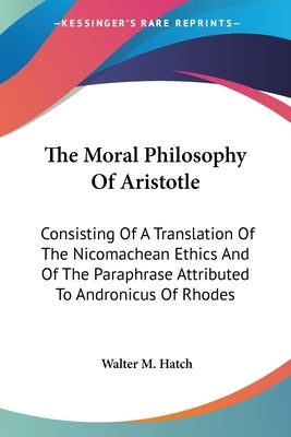 The Moral Philosophy Of Aristotle: Consisting Of A Translation Of The Nicomachean Ethics And Of The Paraphrase Attributed To Andronicus Of Rhodes by Hatch, Walter M.