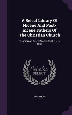 A Select Library Of Nicene And Post-nicene Fathers Of The Christian Church: St. Ambrose: Select Works And Letters. 1896 by Anonymous