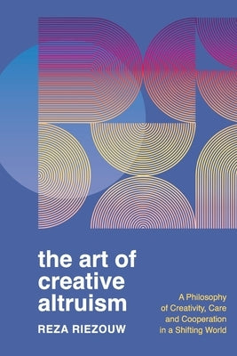 The Art of Creative Altruism: A Philosophy of Creativity, Care and Cooperation in a Shifting World by Riezouw, Reza