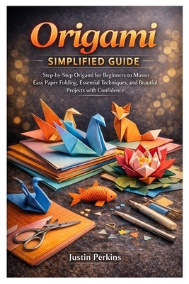 Origami Simplified Guide: Step-by-Step Origami for Beginners to Master Easy Paper Folding, Essential Techniques, and Beautiful Projects with Confidenc by Perkins, Justin