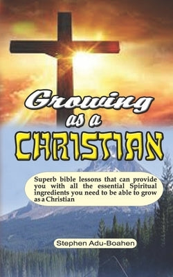 Growing as a Christian: Superb bible lessons that can provide you with all the essential Spiritual ingredients you need to be able to grow as by Adu-Boahen, Stephen