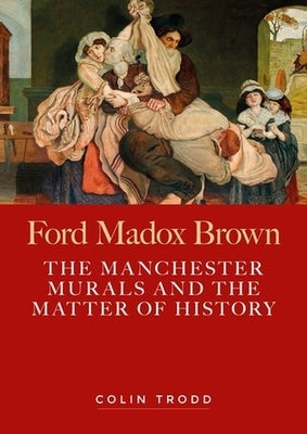 Ford Madox Brown: The Manchester Murals and the Matter of History by Trodd, Colin