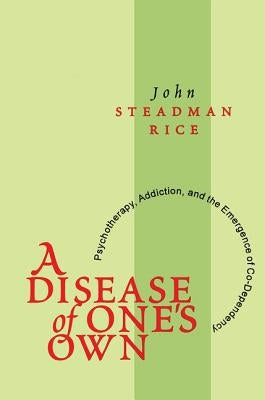 A Disease of One's Own: Psychotherapy, Addiction and the Emergence of Co-Dependency by Steadman Rice, John