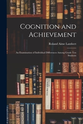 Cognition and Achievement: an Examination of Individual Differences Among Grade Ten Students by Roland Aime Lambert