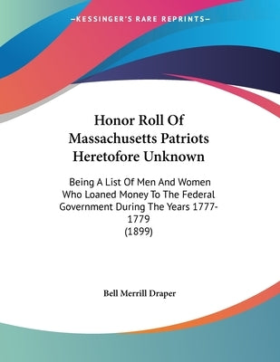Honor Roll Of Massachusetts Patriots Heretofore Unknown: Being A List Of Men And Women Who Loaned Money To The Federal Government During The Years 177 by Draper, Bell Merrill