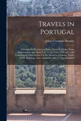 Travels in Portugal: Through the Provinces of Entre Douro E Minho, Beira, Estremadura, and Alem-Tejo, in the Years 1789 and 1790, Consistin by Murphy, James Cavanah