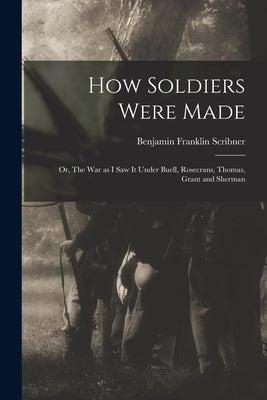 How Soldiers Were Made; or, The War as I Saw it Under Buell, Rosecrans, Thomas, Grant and Sherman by Scribner, Benjamin Franklin