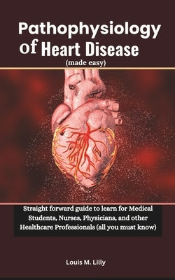 Pathophysiology of Heart Disease (made easy): Straight forward guide to learn for Medical Students, Nurses, Physicians, and other Healthcare Professio by Lilly, Louis M.
