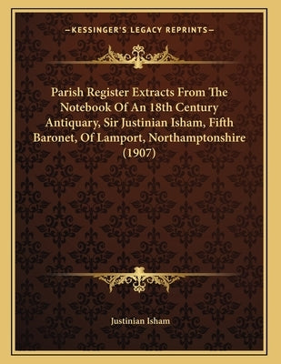 Parish Register Extracts From The Notebook Of An 18th Century Antiquary, Sir Justinian Isham, Fifth Baronet, Of Lamport, Northamptonshire (1907) by Isham, Justinian