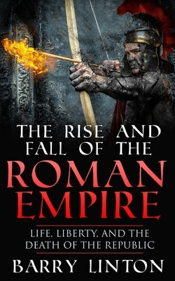 The Rise And Fall Of The Roman Empire: Life, Liberty, And The Death Of The Republic by Linton, Barry