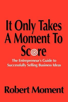 It Only Takes a Moment to Score: The Entrepreneur's Guide to Successfully Selling Business Ideas by Moment, Robert