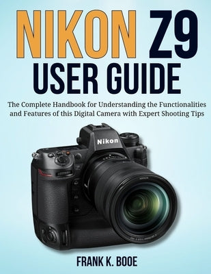 Nikon Z9 User Guide: The Complete Handbook for Understanding the Functionalities and Features of this Digital Camera with Expert Shooting Tips by Booe, Frank K.