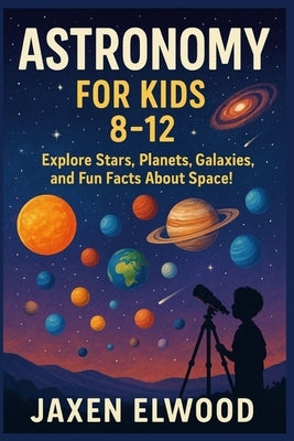 Astronomy for Kids 8-12: Explore Stars, Planets, Galaxies, and Fun Facts About Space! by Elwood, Jaxen