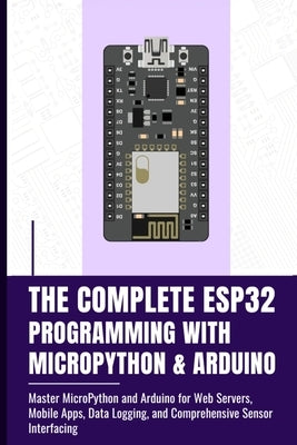 The Complete Esp32 Programming with Micropython & Arduino: Master MicroPython and Arduino for Web Servers, Mobile Apps, Data Logging, and Comprehensiv by Takata, Fujimura