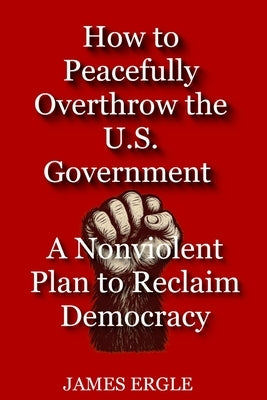 How to Peacefully Overthrow the U.S. Government: A Nonviolent Plan to Reclaim Democracy by Ergle, James