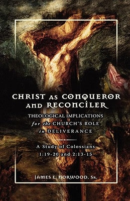 Christ as Conqueror and Reconciler: Theological Implications for the Church's Role in Deliverance: A Study of Colossians 1:19-20 and 2:13-15 by Norwood, James E.