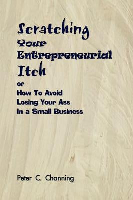 Scratching Your Entrepreneurial Itch: or How To Avoid Losing Your Ass In a Small Business by Channing, Peter C.