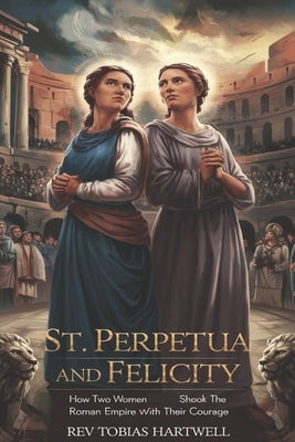 St. Perpetua and Felicity: How Two Women Shook the Roman Empire with Their Courage by Hartwell, Tobias