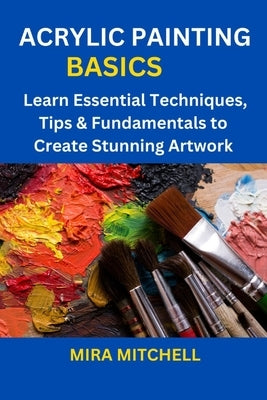 Acrylic Painting Basics: Learn Essential Techniques, Tips & Fundamentals to Create Stunning Artwork by Mitchell, Mira