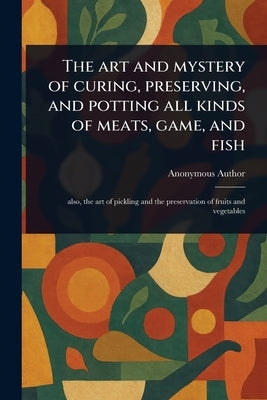 The Art and Mystery of Curing, Preserving, and Potting All Kinds of Meats, Game, and Fish by Anonymous