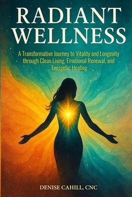 Radiant Wellness: A Transformative Journey to Vitality and Longevity through Clean Living, Emotional Renewal, and Energetic Healing by Cahill, Denise
