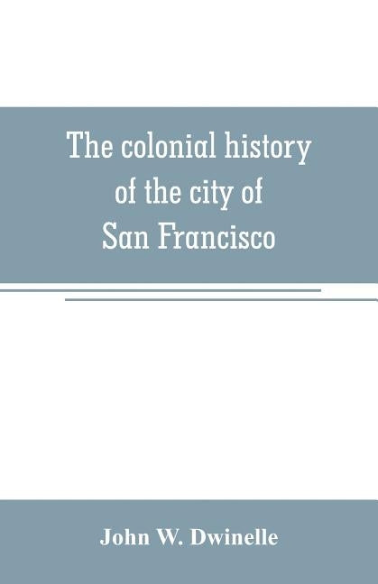 The colonial history of the city of San Francisco: being a synthetic argument in the District Court of the United States for the northern district of by W. Dwinelle, John
