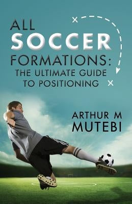 All soccer formations: the ultimate guide to positioning by Mutebi, Arthur M.
