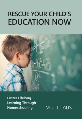 Rescue Your Child's Education Now: Foster Lifelong Learning Through Homeschooling by Claus, M. J.