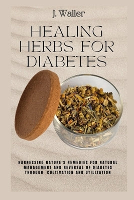 Healing Herbs for Diabetes: Harnessing Nature's Remedies for Natural Management and Reversal of Diabetes through Cultivation and Utilization by Waller, J.