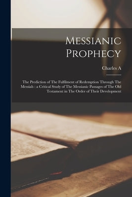 Messianic Prophecy: The Prediction of The Fulfilment of Redemption Through The Messiah: a Critical Study of The Messianic Passages of The by Briggs, Charles A. 1841-1913