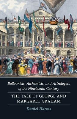 Balloonists, Alchemists, and Astrologers of the Nineteenth Century: The Tale of George and Margaret Graham by Harms, Daniel