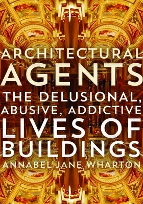 Architectural Agents: The Delusional, Abusive, Addictive Lives of Buildings by Wharton, Annabel Jane