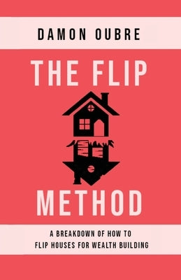 The Flip Method: A breakdown of how to flip houses for wealth building by Oubre, Damon
