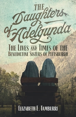 The Daughters of Adelgunda: The Lives and Times of the Benedictine Sisters of Pittsburgh by Tamburri, Elizabeth E.