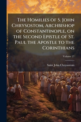The Homilies of S. John Chrysostom, Archbishop of Constantinople, on the Second Epistle of St. Paul the Apostle to the Corinthians; Volume 27 by John Chrysostom, Saint