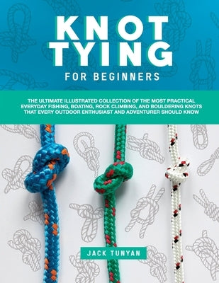 Knot Tying for Beginners: The Ultimate Illustrated Collection of the Most Practical Everyday Fishing, Boating, Rock Climbing, and Bouldering Kno by Tunyan, Jack
