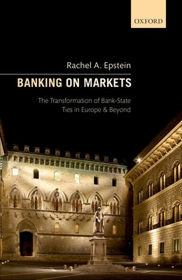 Banking on Markets: The Transformation of Bank-State Ties in Europe and Beyond by Epstein, Rachel A.