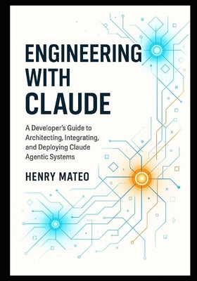 Engineering with Claude: A Developer's Guide to Architecting, Integrating, and Deploying Claude Agentic Systems by Mateo, Henry