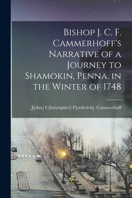 Bishop J. C. F. Cammerhoff's Narrative of a Journey to Shamokin, Penna. in the Winter of 1748 by J[ohn] C[hristopher] F[rederick], Ca