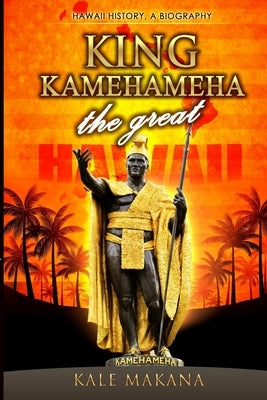King Kamehameha The Great: King of the Hawaiian Islands, Hawaii History, A Biography by Makana, Kale