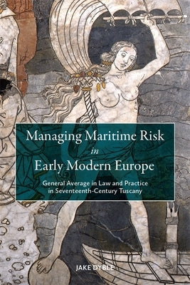 Managing Maritime Risk in Early Modern Europe: General Average in Law and Practice in Seventeenth-Century Tuscany by Dyble, Jake