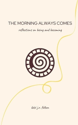 The Morning Always Comes: Reflections on being and becoming by Felton, Kesi J. R.