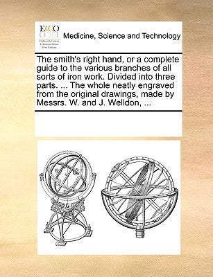 The Smith's Right Hand, or a Complete Guide to the Various Branches of All Sorts of Iron Work. Divided Into Three Parts. ... the Whole Neatly Engraved by Multiple Contributors