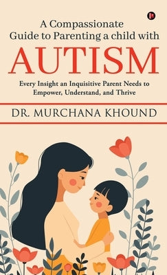 A Compassionate Guide to Parenting a Child with Autism: Every Insight an Inquisitive Parent Needs to Empower, Understand, and Thrive by Dr Murchana Khound