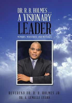 Dr. R. B. Holmes . . . a Visionary Leader: Memoirs, Ministries, and Messages by Holmes, Reverend R. B., Jr.