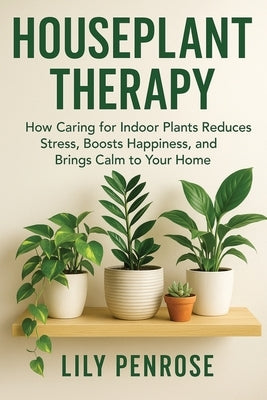 Houseplant Therapy: How Caring for Indoor Plants Reduces Stress, Boosts Happiness, and Brings Calm to Your Home by Penrose, Lily