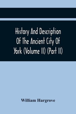 History And Description Of The Ancient City Of York; Comprising All The Most Interesting Information, Already Published In Drake'S Eboracum (Volume Ii by Hargrove, William
